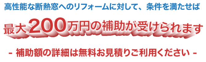高性能な断熱窓へのリフォームに対して、条件を満たせば最大200万円の補助が受けられます-補助額の詳細は無料お見積りご利用ください-